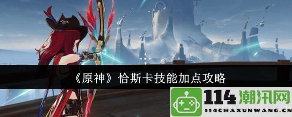 《原神》恰斯卡技能提升及加点全攻略详解