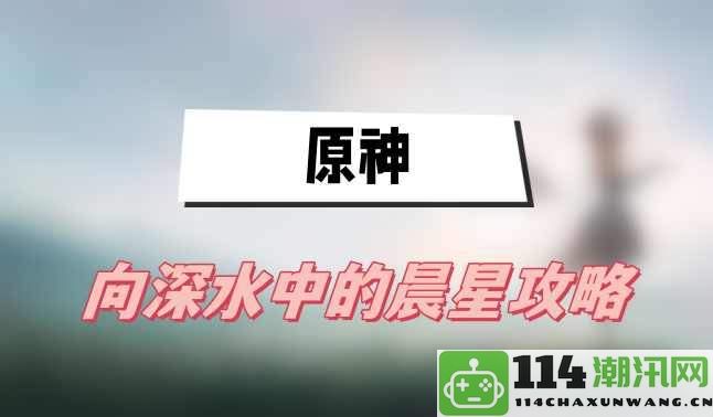 原神深海晨星探秘——全面攻略与技巧分享