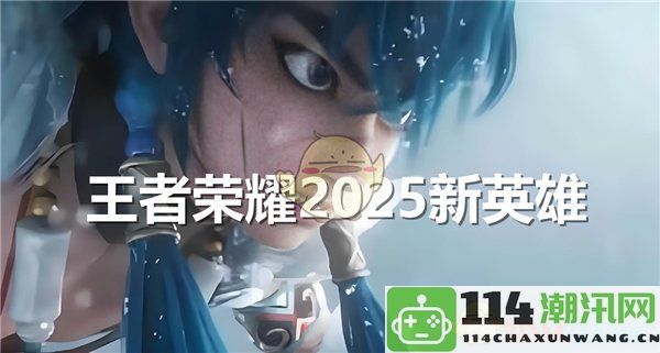 《王者荣耀》2025年将推出哪些新英雄角色和能力一览